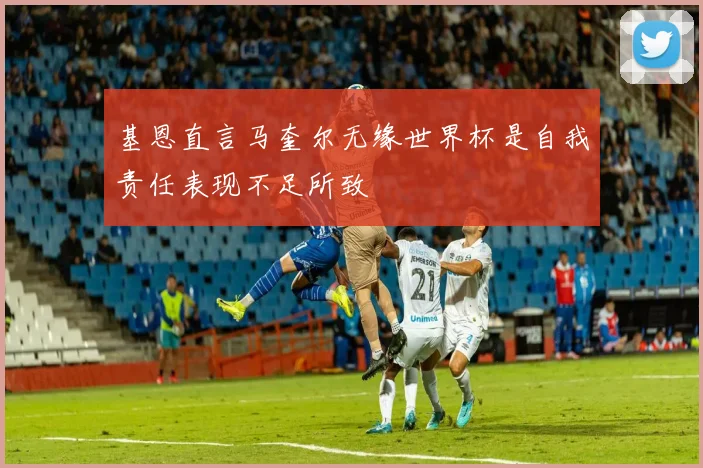 基恩直言马奎尔无缘世界杯是自我责任表现不足所致