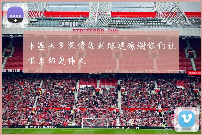 卡塞米罗深情告别球迷感谢你们让俱乐部更伟大