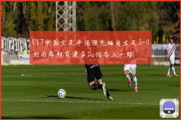 U17中国女足半场领先缅甸女足3-0刘雨希郑霓漫黄沁怡各入一球