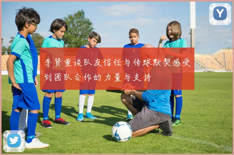 李贤重谈队友信任与传球默契感受到团队合作的力量与支持