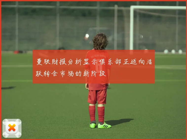 曼联财报分析显示俱乐部正迈向活跃转会市场的新阶段