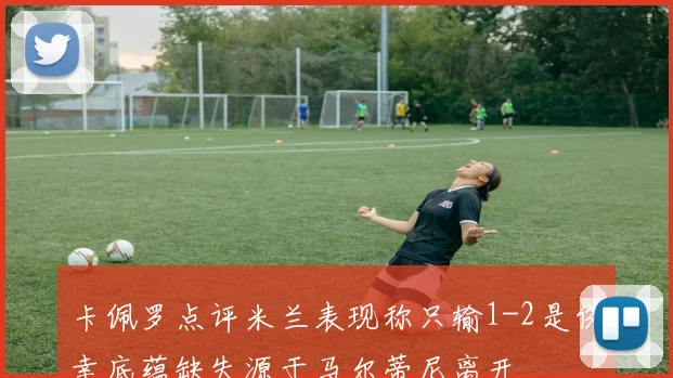卡佩罗点评米兰表现称只输1-2是侥幸底蕴缺失源于马尔蒂尼离开