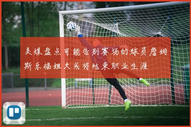美媒盘点可能告别赛场的球员詹姆斯乐福姐夫或将结束职业生涯