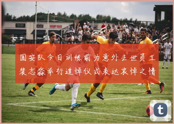 国安队今日训练前为意外去世员工裴志淼举行追悼仪式表达哀悼之情