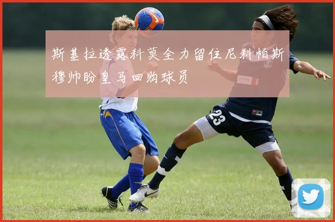 斯基拉透露科莫全力留住尼科帕斯穆帅盼皇马回购球员