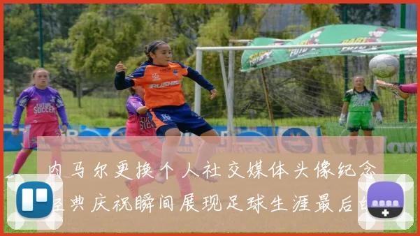 内马尔更换个人社交媒体头像纪念经典庆祝瞬间展现足球生涯最后的辉煌时刻