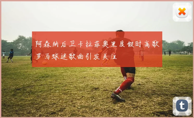 阿森纳后卫卡拉菲奥里度假时高歌罗马球迷歌曲引发关注