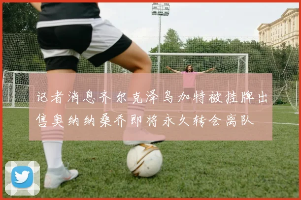 记者消息齐尔克泽乌加特被挂牌出售奥纳纳桑乔即将永久转会离队