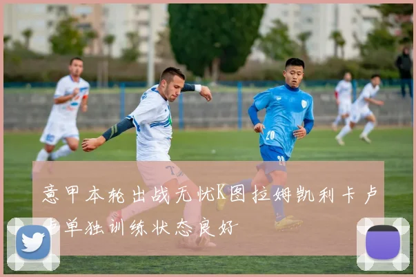 意甲本轮出战无忧K图拉姆凯利卡卢卢单独训练状态良好