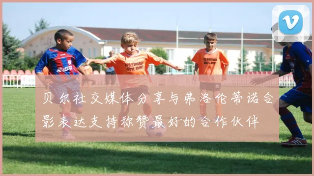 贝尔社交媒体分享与弗洛伦蒂诺合影表达支持称赞最好的合作伙伴
